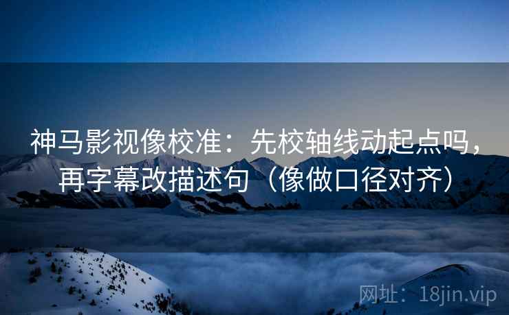 神马影视像校准：先校轴线动起点吗，再字幕改描述句（像做口径对齐）