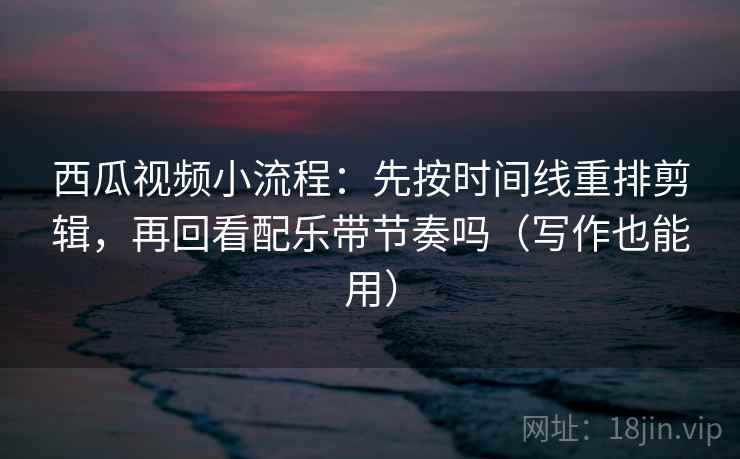 西瓜视频小流程：先按时间线重排剪辑，再回看配乐带节奏吗（写作也能用）