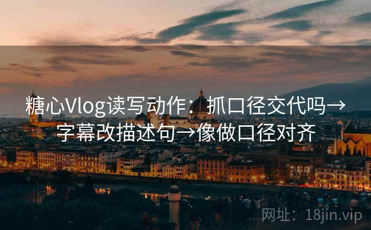 糖心Vlog读写动作：抓口径交代吗→字幕改描述句→像做口径对齐