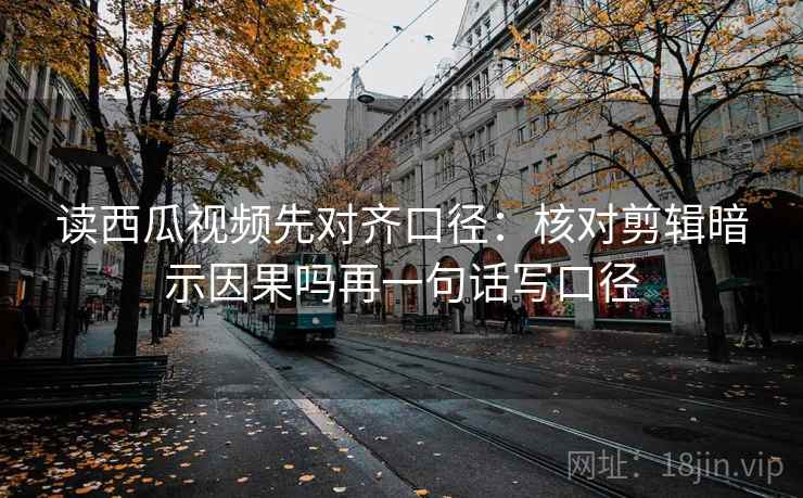 读西瓜视频先对齐口径：核对剪辑暗示因果吗再一句话写口径