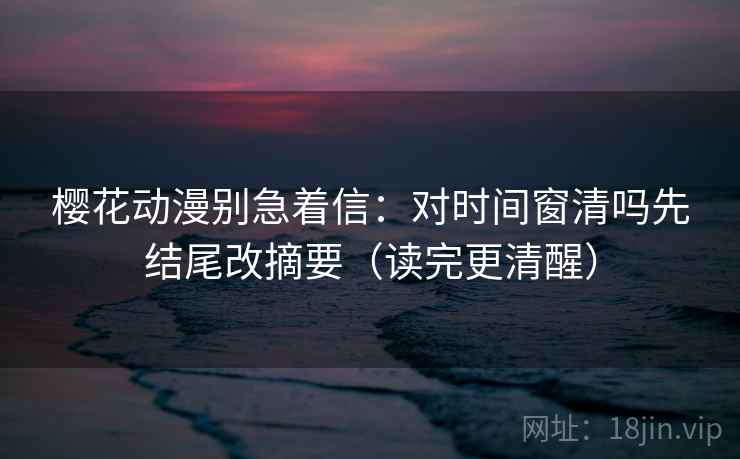 樱花动漫别急着信：对时间窗清吗先结尾改摘要（读完更清醒）