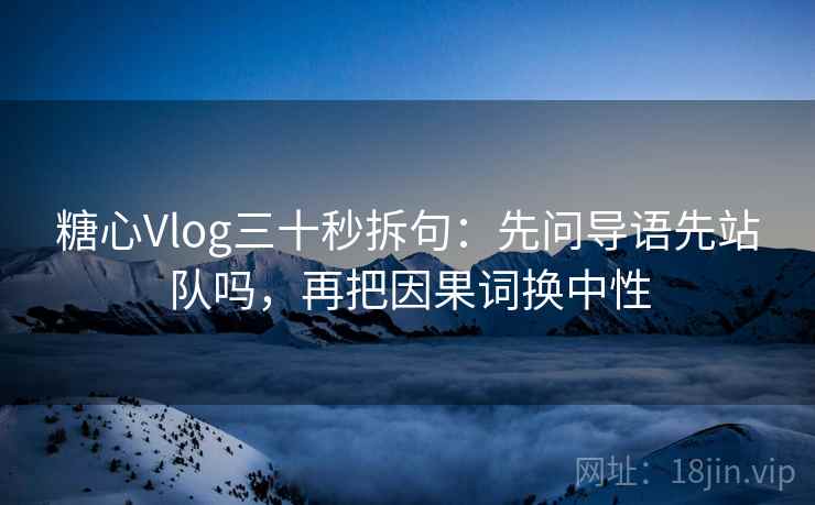 糖心Vlog三十秒拆句：先问导语先站队吗，再把因果词换中性