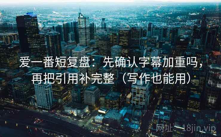 爱一番短复盘：先确认字幕加重吗，再把引用补完整（写作也能用）