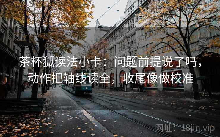茶杯狐读法小卡：问题前提说了吗，动作把轴线读全，收尾像做校准
