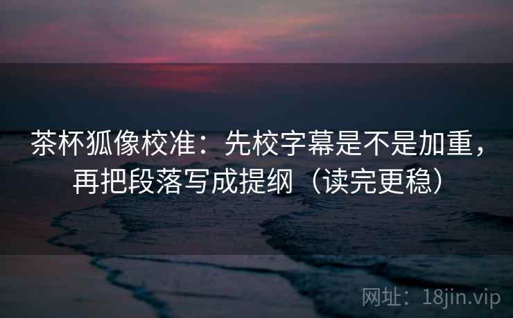 茶杯狐像校准：先校字幕是不是加重，再把段落写成提纲（读完更稳）