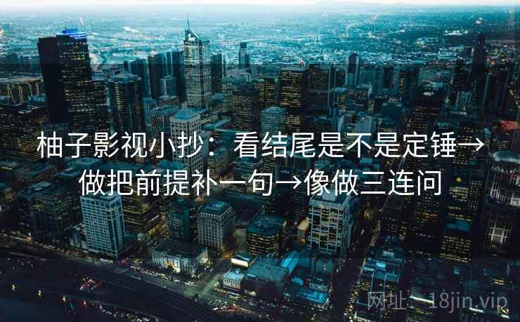 柚子影视小抄：看结尾是不是定锤→做把前提补一句→像做三连问