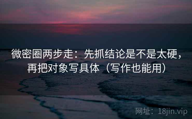 微密圈两步走：先抓结论是不是太硬，再把对象写具体（写作也能用）