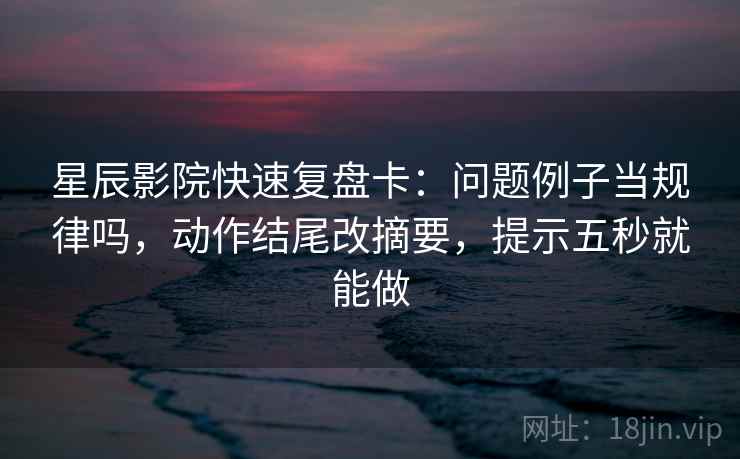 星辰影院快速复盘卡：问题例子当规律吗，动作结尾改摘要，提示五秒就能做