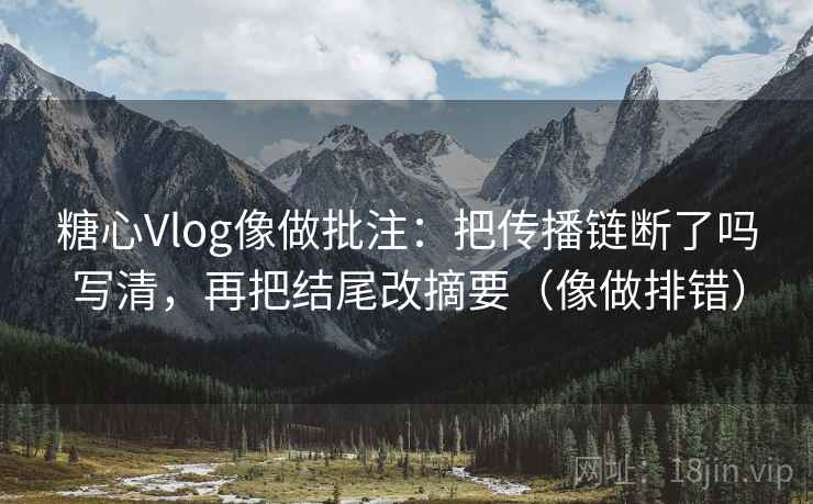 糖心Vlog像做批注：把传播链断了吗写清，再把结尾改摘要（像做排错）