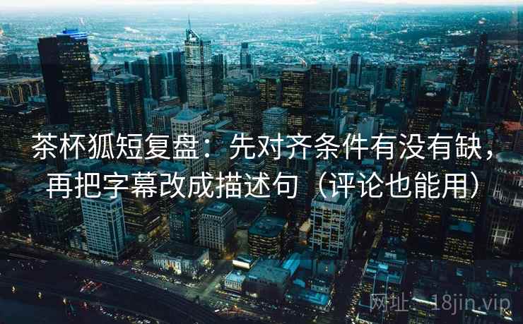 茶杯狐短复盘：先对齐条件有没有缺，再把字幕改成描述句（评论也能用）