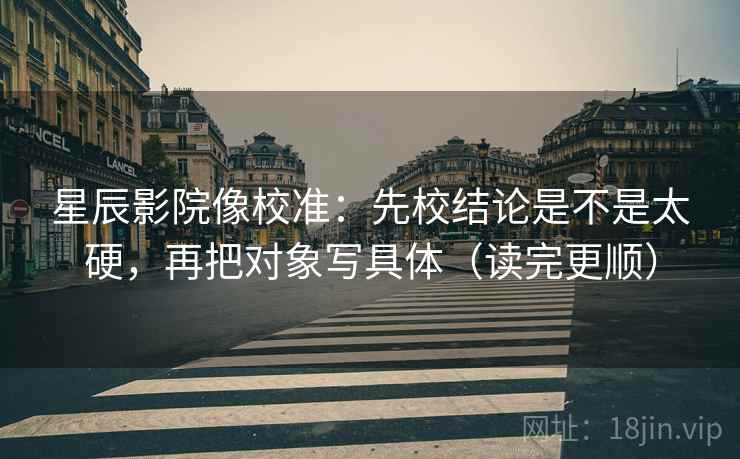 星辰影院像校准：先校结论是不是太硬，再把对象写具体（读完更顺）
