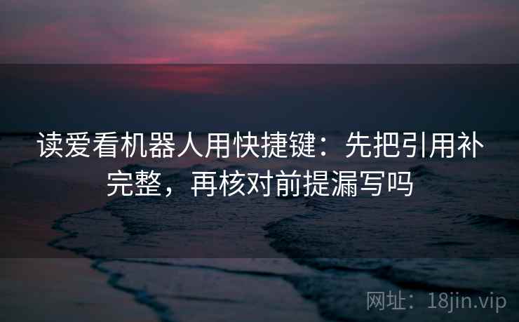 读爱看机器人用快捷键：先把引用补完整，再核对前提漏写吗