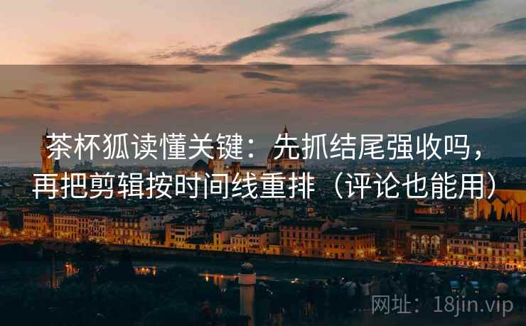 茶杯狐读懂关键：先抓结尾强收吗，再把剪辑按时间线重排（评论也能用）