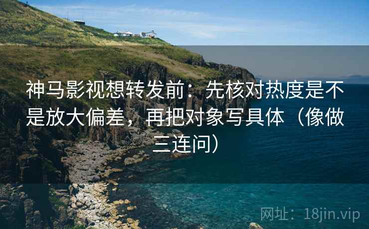 神马影视想转发前：先核对热度是不是放大偏差，再把对象写具体（像做三连问）
