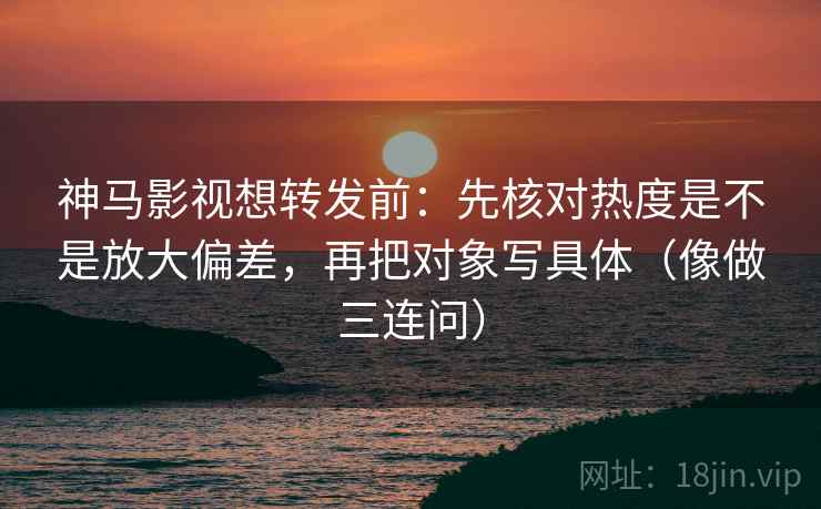 神马影视想转发前：先核对热度是不是放大偏差，再把对象写具体（像做三连问）