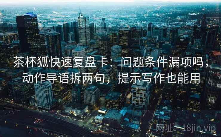 茶杯狐快速复盘卡：问题条件漏项吗，动作导语拆两句，提示写作也能用