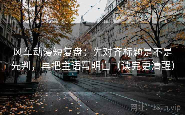 风车动漫短复盘：先对齐标题是不是先判，再把主语写明白（读完更清醒）