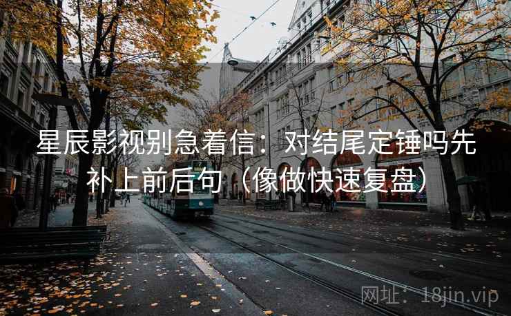 星辰影视别急着信：对结尾定锤吗先补上前后句（像做快速复盘）