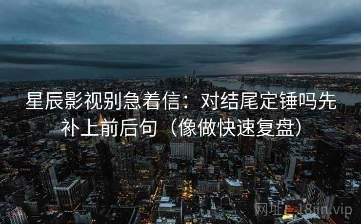 星辰影视别急着信：对结尾定锤吗先补上前后句（像做快速复盘）