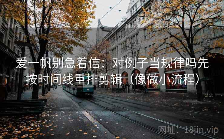 爱一帆别急着信：对例子当规律吗先按时间线重排剪辑（像做小流程）