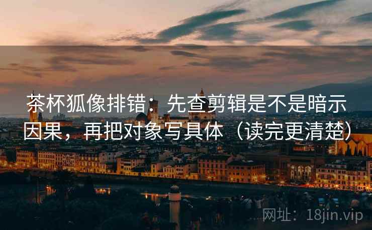茶杯狐像排错：先查剪辑是不是暗示因果，再把对象写具体（读完更清楚）