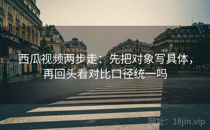西瓜视频两步走：先把对象写具体，再回头看对比口径统一吗