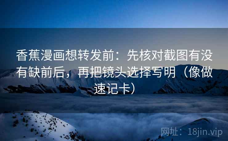 香蕉漫画想转发前：先核对截图有没有缺前后，再把镜头选择写明（像做速记卡）