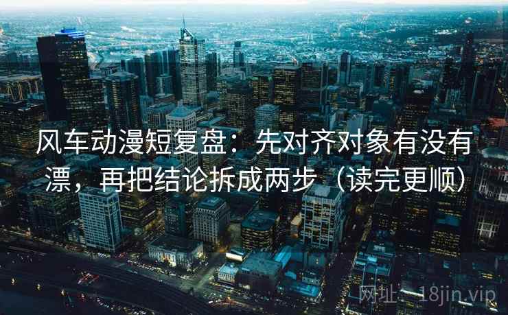 风车动漫短复盘：先对齐对象有没有漂，再把结论拆成两步（读完更顺）