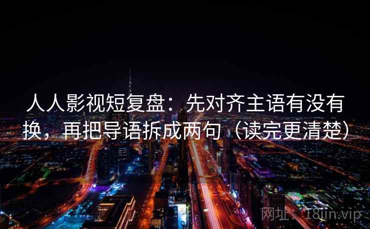 人人影视短复盘：先对齐主语有没有换，再把导语拆成两句（读完更清楚）