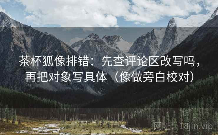 茶杯狐像排错：先查评论区改写吗，再把对象写具体（像做旁白校对）
