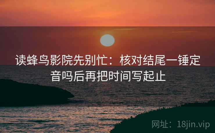 读蜂鸟影院先别忙：核对结尾一锤定音吗后再把时间写起止
