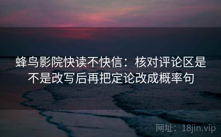 蜂鸟影院快读不快信：核对评论区是不是改写后再把定论改成概率句