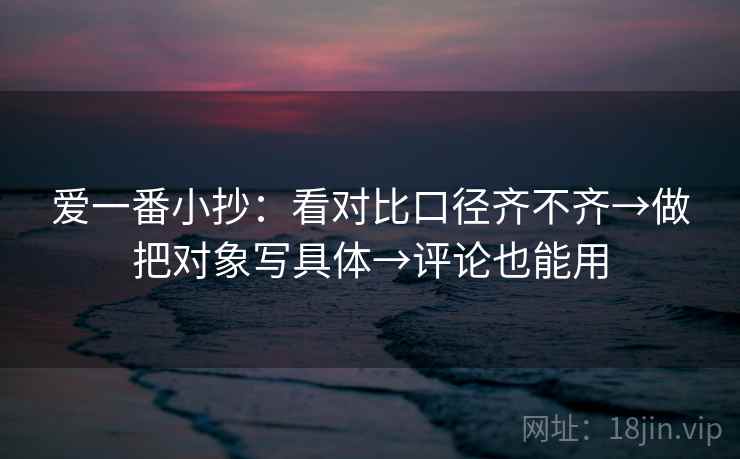 爱一番小抄：看对比口径齐不齐→做把对象写具体→评论也能用