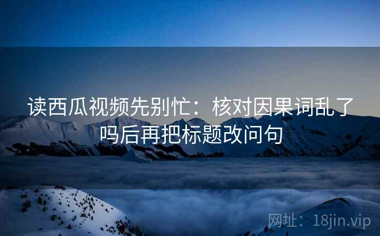 读西瓜视频先别忙：核对因果词乱了吗后再把标题改问句