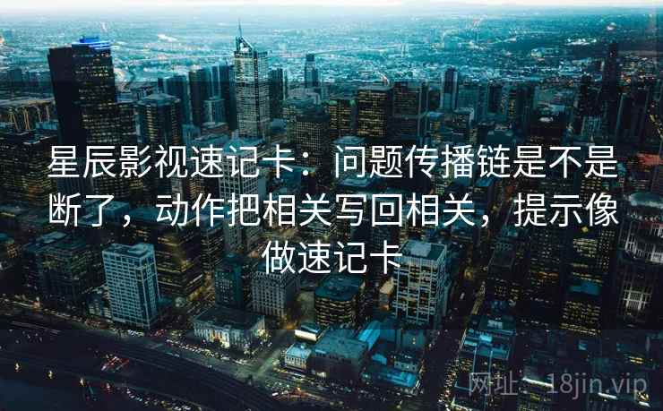 星辰影视速记卡：问题传播链是不是断了，动作把相关写回相关，提示像做速记卡