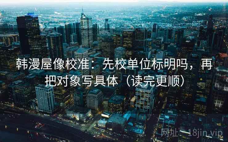 韩漫屋像校准：先校单位标明吗，再把对象写具体（读完更顺）