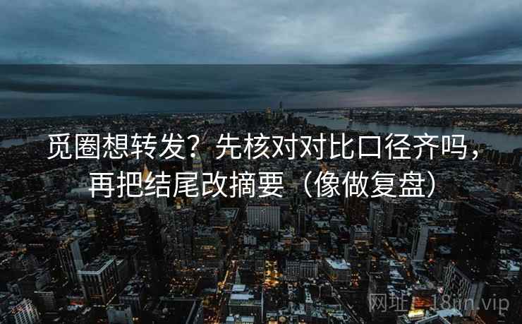 觅圈想转发?先核对对比口径齐吗,再把结尾改摘要(像做复盘) 觅圈想转发?先核对对比口径齐吗,再把结尾改摘要(像做复盘)