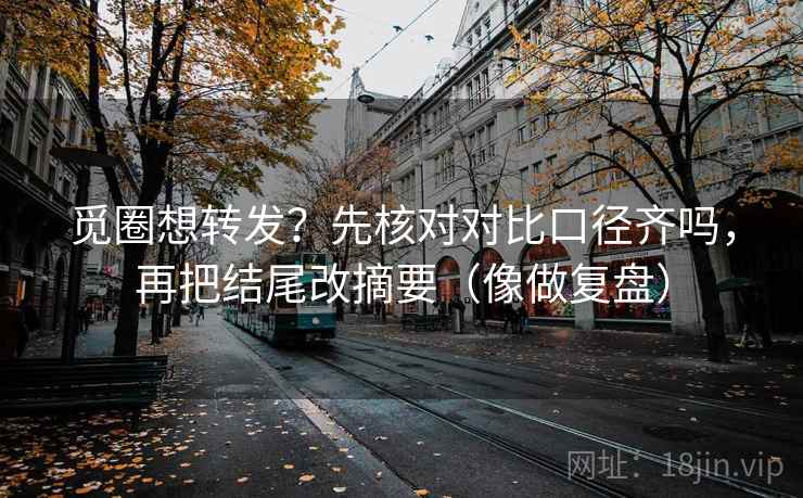 觅圈想转发?先核对对比口径齐吗,再把结尾改摘要(像做复盘) 觅圈想转发?先核对对比口径齐吗,再把结尾改摘要(像做复盘)
