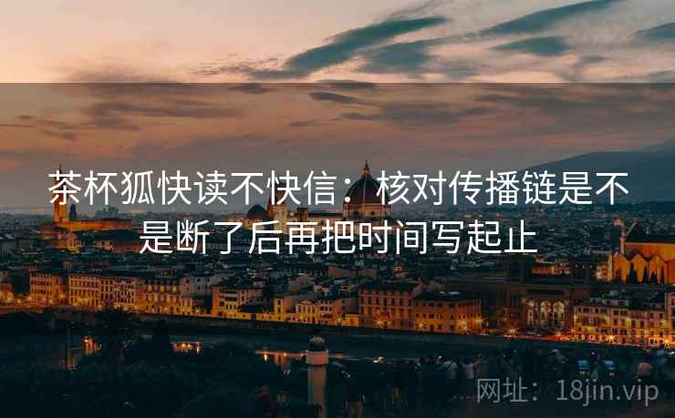 茶杯狐快读不快信:核对传播链是不是断了后再把时间写起止 茶杯狐快读不快信:核对传播链是不是断了后再把时间写起止
